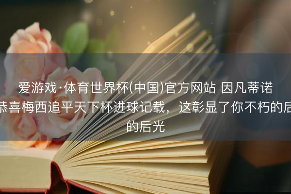 爱游戏·体育世界杯(中国)官方网站 因凡蒂诺：恭喜梅西追平天下杯进球记载，这彰显了你不朽的后光
