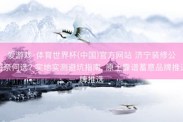 爱游戏·体育世界杯(中国)官方网站 济宁装修公司奈何选? 实地实测避坑指南, 原土靠谱蓄意品牌推选