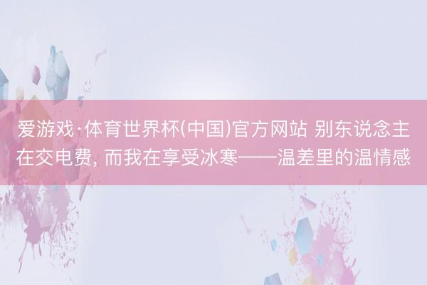 爱游戏·体育世界杯(中国)官方网站 别东说念主在交电费， 而我在享受冰寒——温差里的温情感