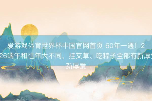 爱游戏体育世界杯中国官网首页 60年一遇!2026端午和往年大不同,挂艾草、吃粽子全部有新厚爱