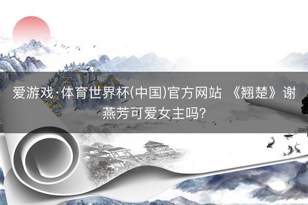 爱游戏·体育世界杯(中国)官方网站 《翘楚》谢燕芳可爱女主吗?