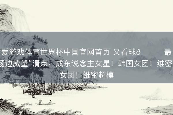 爱游戏体育世界杯中国官网首页 又看球😍最强“场边威望”清点：成东说念主女星！韩国女团！维密超模